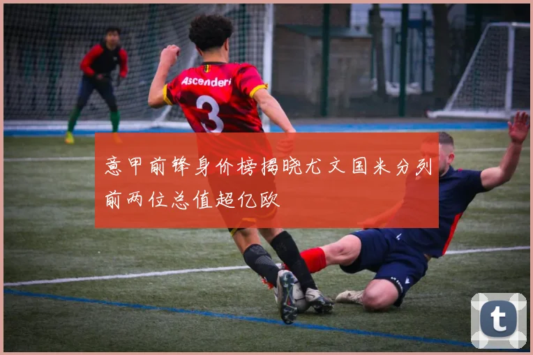 意甲前锋身价榜揭晓尤文国米分列前两位总值超亿欧