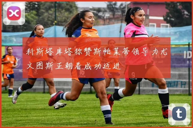 科斯塔库塔称赞斯帕莱蒂领导力尤文图斯正朝着成功迈进