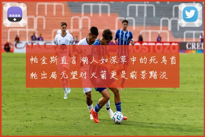 帕金斯直言湖人如深草中的死鸟首轮出局无望对火箭更是前景黯淡