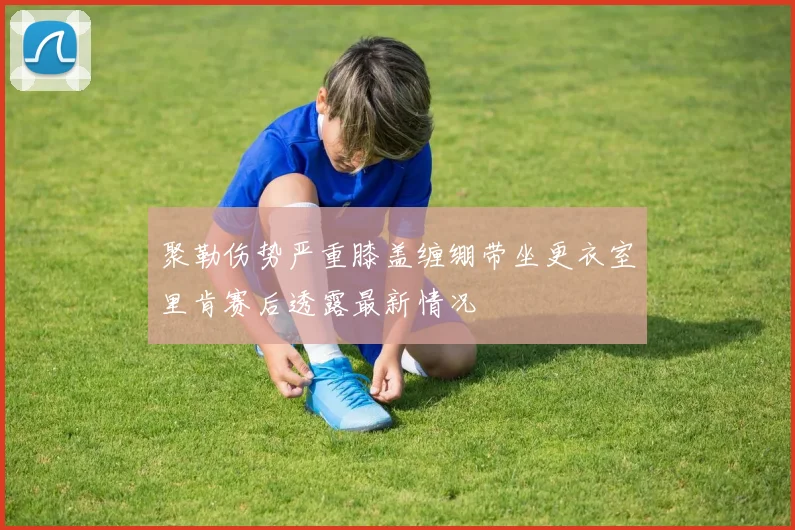 聚勒伤势严重膝盖缠绷带坐更衣室里肯赛后透露最新情况