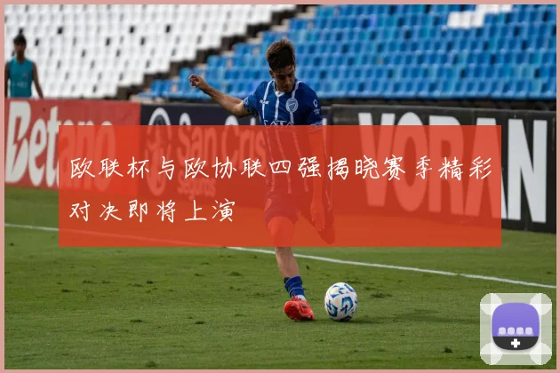 欧联杯与欧协联四强揭晓赛季精彩对决即将上演