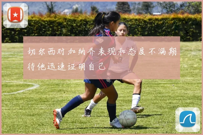 切尔西对加纳乔表现和态度不满期待他迅速证明自己