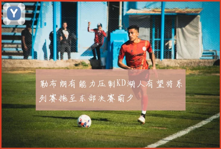 勒布朗有能力压制KD湖人有望将系列赛拖至东部决赛前夕