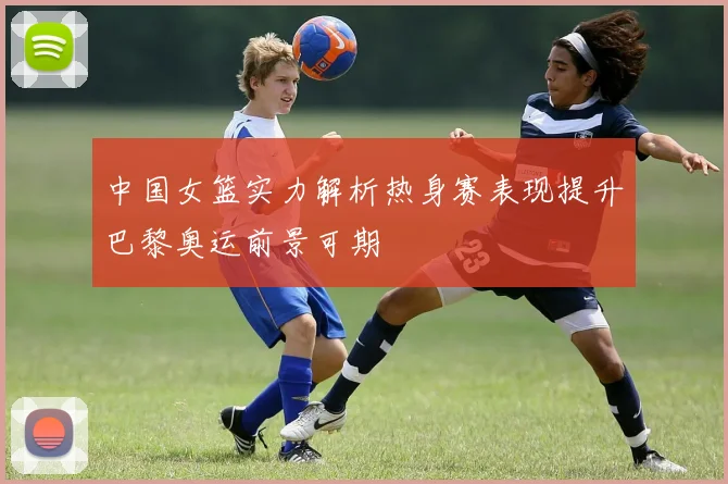 中国女篮实力解析热身赛表现提升巴黎奥运前景可期