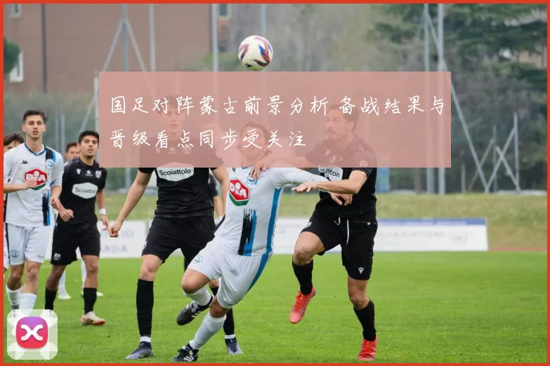 国足对阵蒙古前景分析 备战结果与晋级看点同步受关注