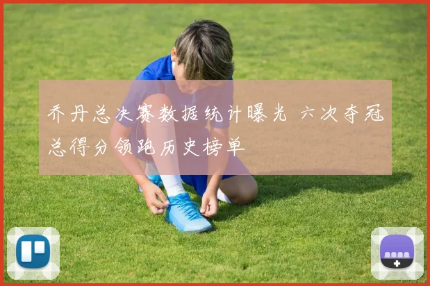 乔丹总决赛数据统计曝光 六次夺冠总得分领跑历史榜单