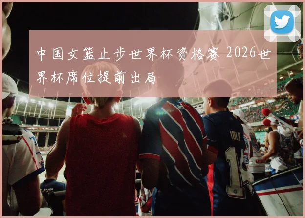 中国女篮止步世界杯资格赛 2026世界杯席位提前出局