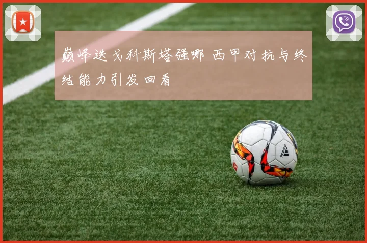 巅峰迭戈科斯塔强哪 西甲对抗与终结能力引发回看