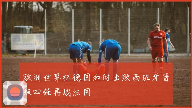 欧洲世界杯德国加时击败西班牙晋级四强再战法国