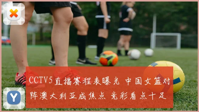 CCTV5直播赛程表曝光 中国女篮对阵澳大利亚成焦点 竞彩看点十足