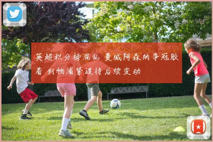 英超积分榜混乱 曼城阿森纳争冠胶着 利物浦紧追待后续变动