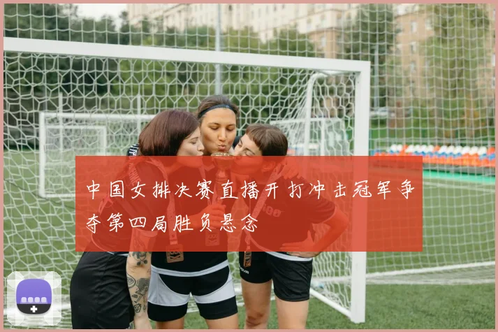 中国女排决赛直播开打冲击冠军争夺第四局胜负悬念