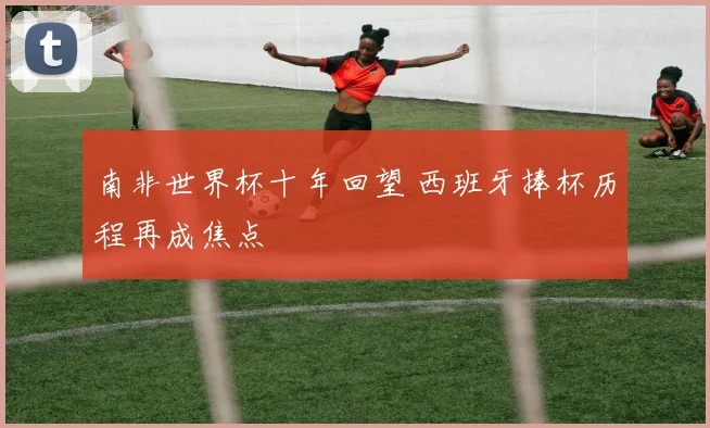 南非世界杯十年回望 西班牙捧杯历程再成焦点