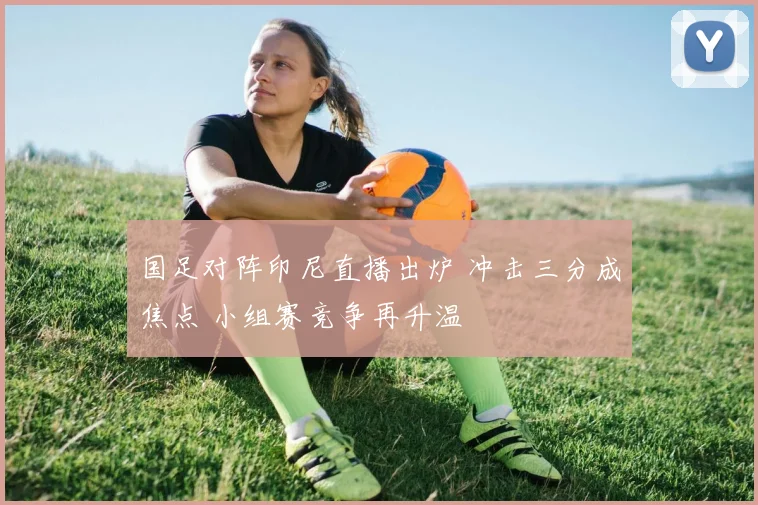 国足对阵印尼直播出炉 冲击三分成焦点 小组赛竞争再升温