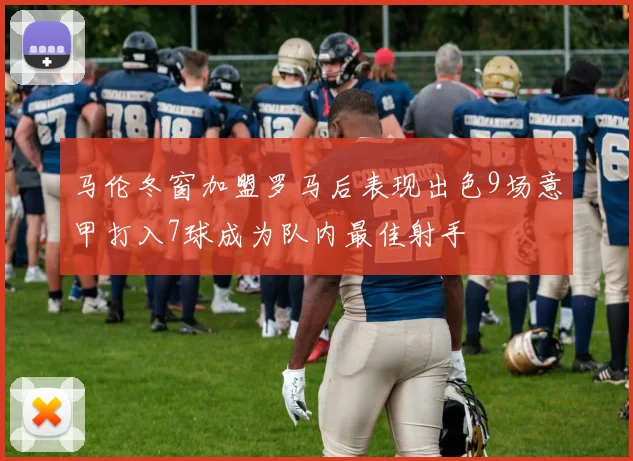 马伦冬窗加盟罗马后表现出色9场意甲打入7球成为队内最佳射手