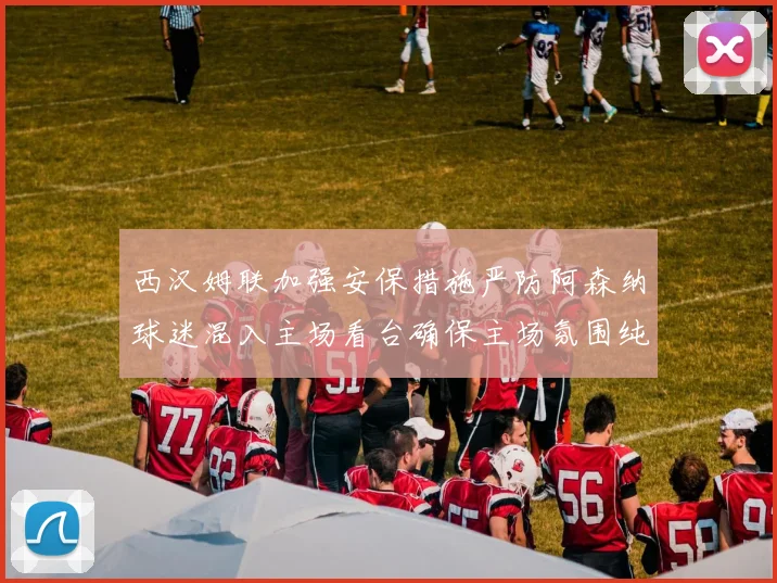 西汉姆联加强安保措施严防阿森纳球迷混入主场看台确保主场氛围纯粹