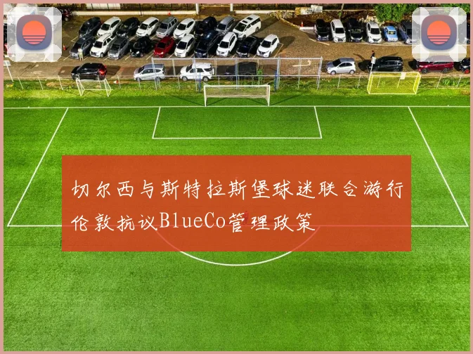 切尔西与斯特拉斯堡球迷联合游行伦敦抗议BlueCo管理政策
