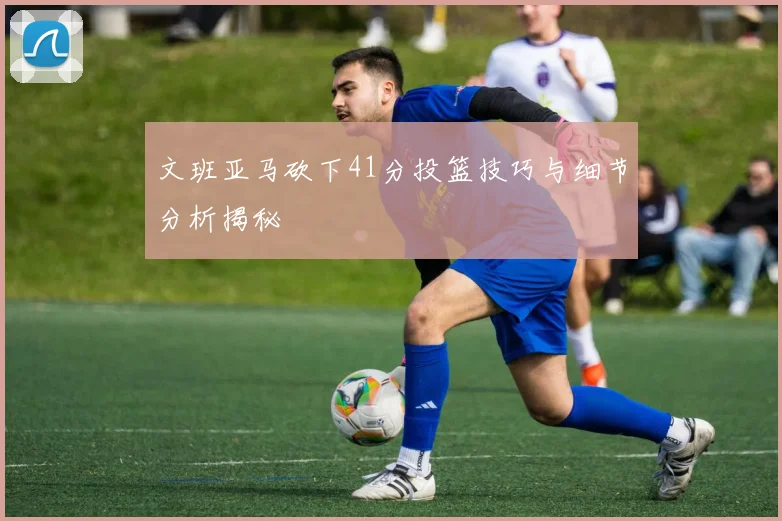 文班亚马砍下41分投篮技巧与细节分析揭秘