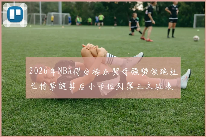 2026年NBA得分榜东契奇强势领跑杜兰特紧随其后小卡位列第三文班表现不俗位居第六