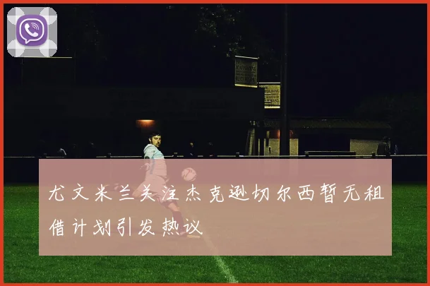 尤文米兰关注杰克逊切尔西暂无租借计划引发热议