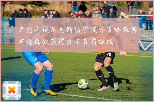 卢指导谈尼克斯防守提升策略强调布伦森投篮得分不靠罚球线