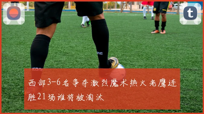 西部3-6名争夺激烈魔术热火老鹰连胜21场谁将被淘汰