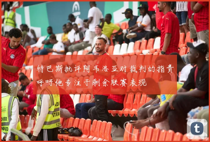 特巴斯批评阿韦洛亚对裁判的指责呼吁他专注于剩余联赛表现