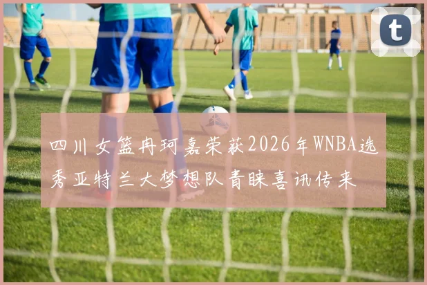 四川女篮冉珂嘉荣获2026年WNBA选秀亚特兰大梦想队青睐喜讯传来