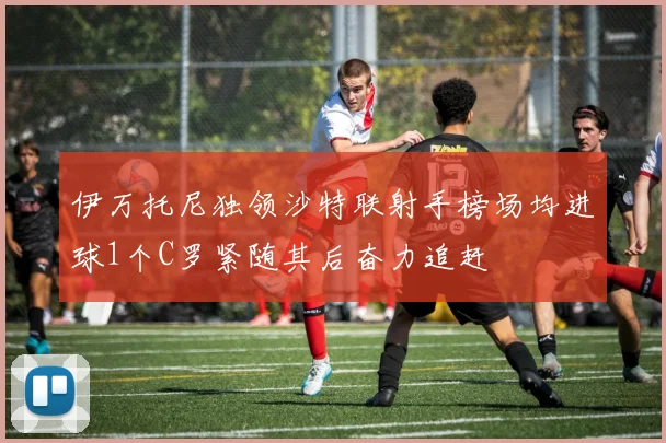 伊万托尼独领沙特联射手榜场均进球1个C罗紧随其后奋力追赶