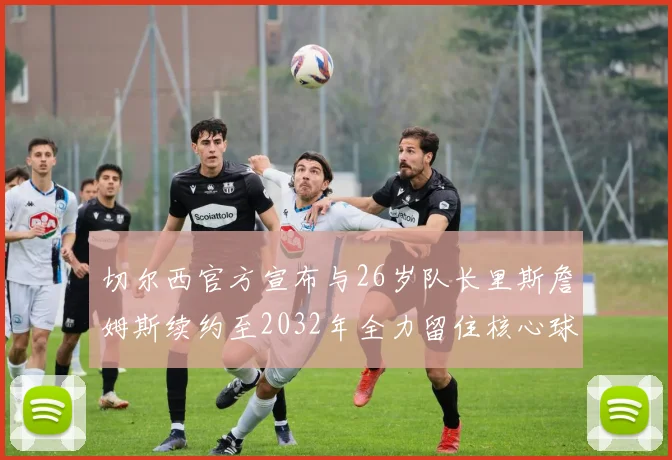 切尔西官方宣布与26岁队长里斯詹姆斯续约至2032年全力留住核心球员