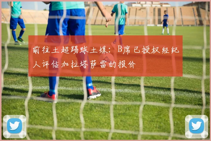 前往土超踢球土媒：B席已授权经纪人评估加拉塔萨雷的报价