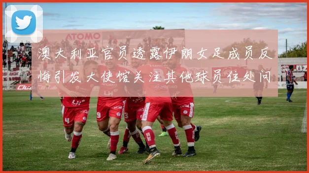 澳大利亚官员透露伊朗女足成员反悔引发大使馆关注其他球员住处问题