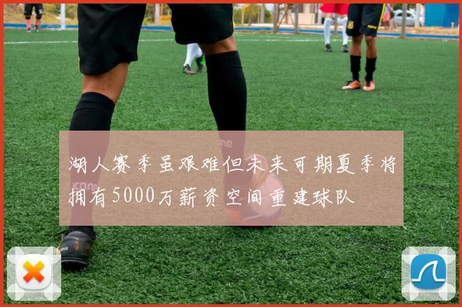 湖人赛季虽艰难但未来可期夏季将拥有5000万薪资空间重建球队