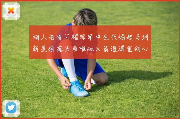 湖人老将闪耀绿军中生代崛起马刺新星崭露头角唯独火箭遭遇重创心碎不已