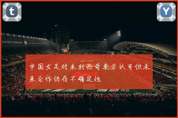 中国女足对米利西奇表示认可但未来合作仍存不确定性
