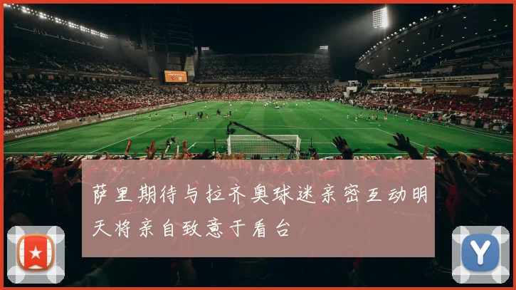 萨里期待与拉齐奥球迷亲密互动明天将亲自致意于看台