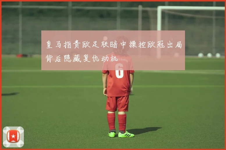 皇马指责欧足联暗中操控欧冠出局背后隐藏复仇动机