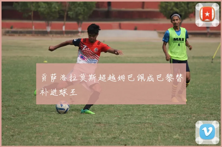 贡萨洛拉莫斯超越姆巴佩成巴黎替补进球王