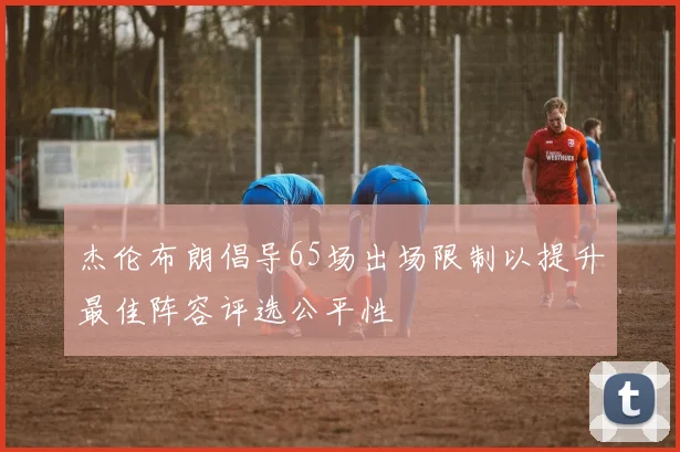 杰伦布朗倡导65场出场限制以提升最佳阵容评选公平性