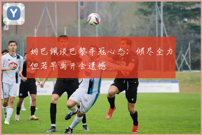 姆巴佩谈巴黎夺冠心态：倾尽全力但若早离开会遗憾