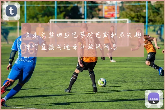 国米总监回应巴萨对巴斯托尼兴趣呼吁直接沟通而非放风消息