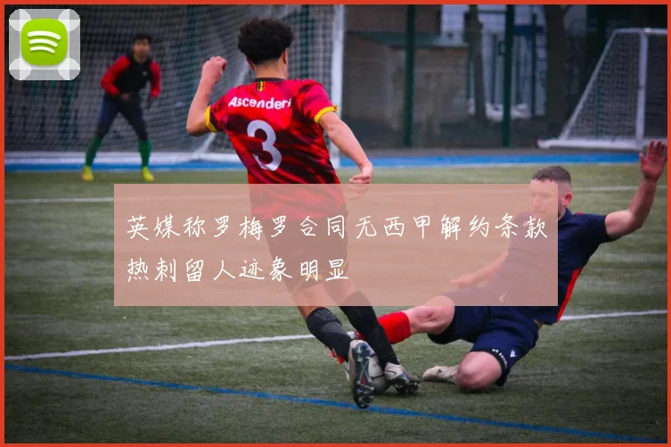 英媒称罗梅罗合同无西甲解约条款热刺留人迹象明显