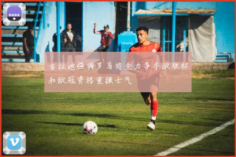 吉拉迪强调罗马将全力争夺欧联杯和欧冠资格重振士气